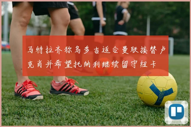 马特拉齐称乌多吉适合曼联接替卢克肖并希望托纳利继续留守纽卡