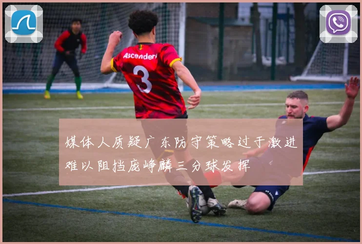 媒体人质疑广东防守策略过于激进难以阻挡庞峥麟三分球发挥