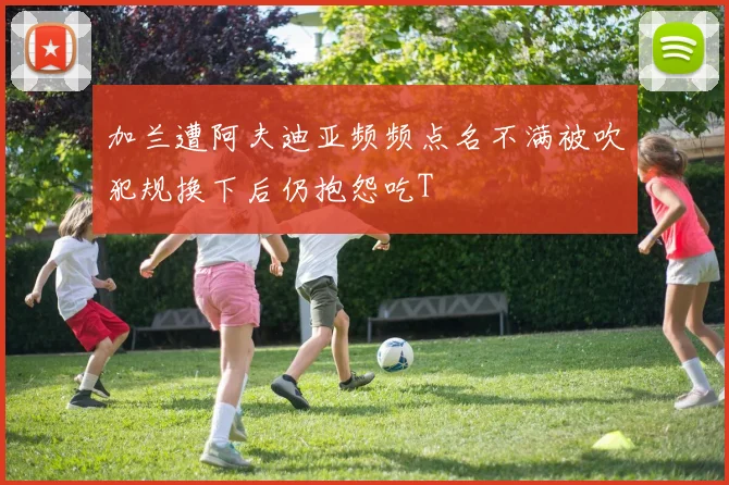 加兰遭阿夫迪亚频频点名不满被吹犯规换下后仍抱怨吃T