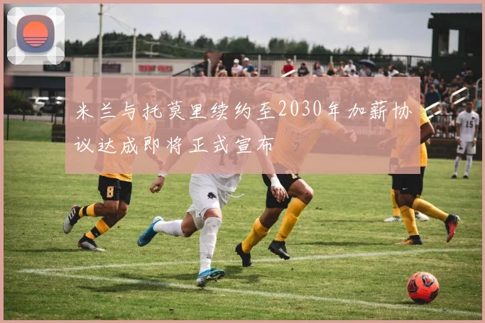 米兰与托莫里续约至2030年加薪协议达成即将正式宣布