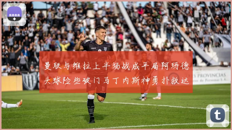 曼联与维拉上半场战成平局阿玛德头球险些破门马丁内斯神勇扑救达洛特错失良机