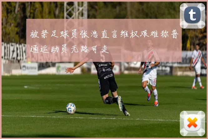 被禁足球员张浩直言维权艰难称普通运动员无路可走