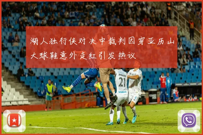 湖人独行侠对决中裁判因穿亚历山大球鞋意外走红引发热议