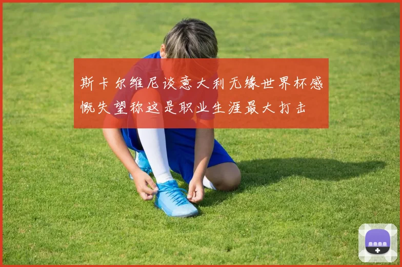 斯卡尔维尼谈意大利无缘世界杯感慨失望称这是职业生涯最大打击