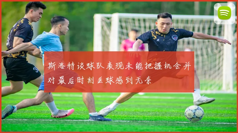 斯洛特谈球队表现未能把握机会并对最后时刻丢球感到无奈