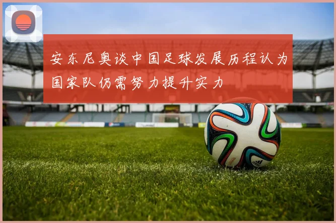 安东尼奥谈中国足球发展历程认为国家队仍需努力提升实力