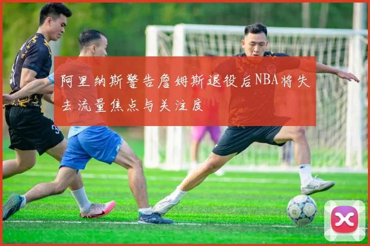 阿里纳斯警告詹姆斯退役后NBA将失去流量焦点与关注度