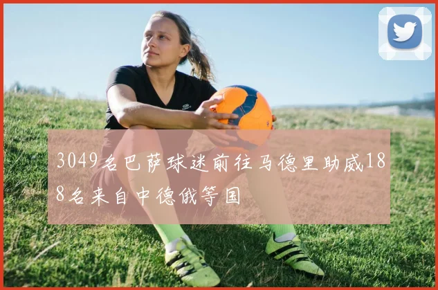 3049名巴萨球迷前往马德里助威188名来自中德俄等国