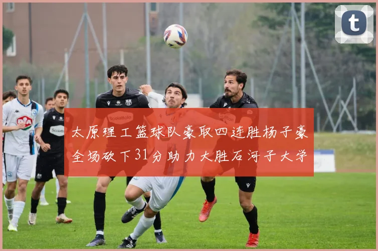 太原理工篮球队豪取四连胜杨子豪全场砍下31分助力大胜石河子大学
