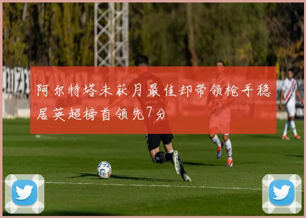 阿尔特塔未获月最佳却带领枪手稳居英超榜首领先7分