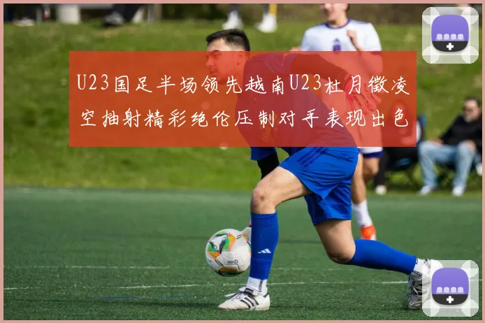 U23国足半场领先越南U23杜月徵凌空抽射精彩绝伦压制对手表现出色