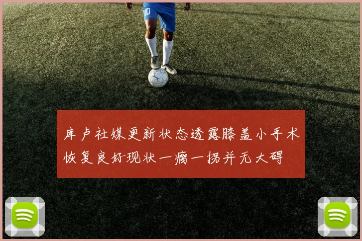 库卢社媒更新状态透露膝盖小手术恢复良好现状一瘸一拐并无大碍