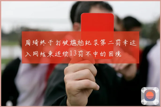 周琦终于打破尴尬纪录第二罚幸运入网结束连续13罚不中的困境