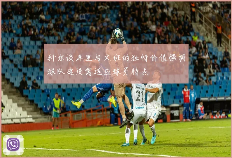 科尔谈库里与文班的独特价值强调球队建设需适应球员特点