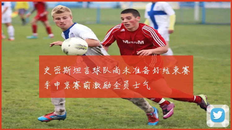 史密斯坦言球队尚未准备好结束赛季申京赛前激励全员士气